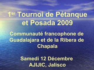 1 er  Tournoi de Pétanque et Posada 2009 Communauté francophone de  Guadalajara et de la Ribera de  Chapala Samedi 12 Décembre  AJIJIC, Jalisco 