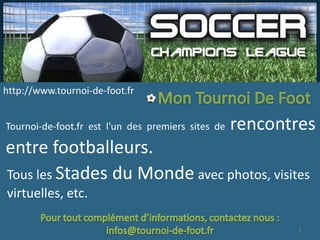 http://www.tournoi-de-foot.fr


Tournoi-de-foot.fr est l'un des premiers sites de   rencontres
entre footballeurs.
Tous les Stades du Monde avec photos, visites
virtuelles, etc.

                                                           1
 