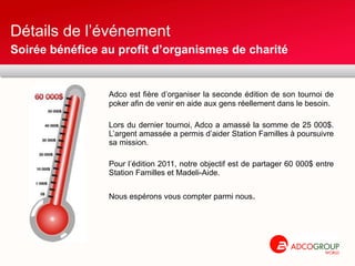 Détails de l’événement  Adco est fière d’organiser la seconde édition de son tournoi de poker afin de venir en aide aux gens réellement dans le besoin. Lors du dernier tournoi, Adco a amassé la somme de 25 000$. L’argent amassée a permis d’aider Station Familles à poursuivre sa mission. Pour l’édition 2011, notre objectif est de partager 60 000$ entre Station Familles et Madeli-Aide.  Nous espérons vous compter parmi nous . Soirée bénéfice au profit d’organismes de charité 