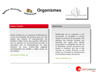 Organismes  Madeli-aide est un organisme a but non-lucratif. La fondation a comme mission de promouvoir les études. Elle distribue des bourses d’études aux étudiants qui, après leurs études secondaires ou collégiales aux îles de la Madeleine, doivent poursuivre leur études à l’extérieur des îles et elle accorde un soutien financier à des projets qui favorisent la persévérance et la réussite scolaire des jeunes. www.madeli-aide.org Madeli-Aide Station familles est un organisme de Montréal qui a pour but d’épauler les parents dans leur rôle auprès des enfants. Et prioritairement, les familles à faible revenu des quartiers défavorisé tout en assurant un environnement  favorable  et sécuritaire pour le développement du plein potentiel de leurs enfants . .Elle supporte minoritairement les familles a faible revenu de son secteur. www.stationfamilles.org .  Station Familles 