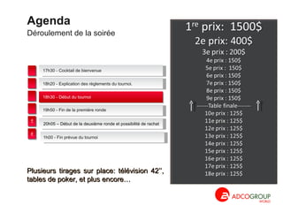 Déroulement de la soirée Agenda 1h00 - Fin prévue du tournoi 17h30 - Cocktail de  bienvenue 18h30 - Début du tournoi 20h05 – Début de la deuxième ronde et possibilité de rachat  18h20 - Explication des règlements du tournoi. 19h50 - Fin de la première ronde Plusieurs tirages sur place: télévision 42’’, tables de poker, et plus encore… 1 2 3 4 5 6 