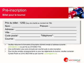 Prix du billet : 125$ ( reçu de charité au montant de 75$) Nom : _____________________ Prénom : ____________________ Adresse : _______________________________________________ Ville : __________________________________________________ Code postal : ________________ Téléphone*: _________________ Courriel : _______________________________________________ Veuillez retourner le formulaire d’inscription dûment rempli à l’adresse suivante : [email_address]  ou par fax au (514)382-1132. Une confirmation vous sera envoyée par courriel suite à votre inscription. Pour de plus amples renseignements ou pour les règlements du tournoi, veuillez contacter Cyndie Poulin au (514) 382-0180 ou par courriel  [email_address] .  Pré-inscription  Billet pour le tournoi 
