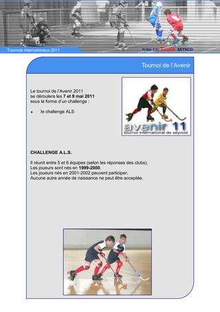 Tournois internationaux 2011                                          Roller City   Knights   SEYNOD



                                                                      Tournoi de l’Avenir



            Le tournoi de l’Avenir 2011
            se déroulera les 7 et 8 mai 2011
            sous le forme d’un challenge :

            ♦    le challenge ALS




            CHALLENGE A.L.S.

            Il réunit entre 5 et 6 équipes (selon les réponses des clubs).
            Les joueurs sont nés en 1999-2000.
            Les joueurs nés en 2001-2002 peuvent participer.
            Aucune autre année de naissance ne peut être acceptée.
 