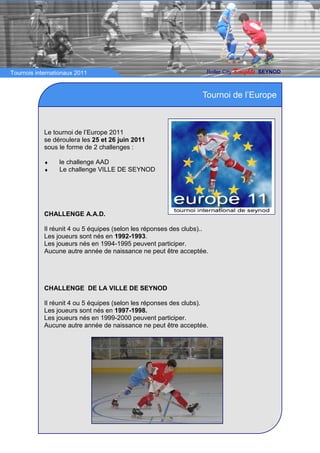 Tournois internationaux 2011                                        Roller City   Knights   SEYNOD



                                                                   Tournoi de l’Europe



            Le tournoi de l’Europe 2011
            se déroulera les 25 et 26 juin 2011
            sous le forme de 2 challenges :

            ♦    le challenge AAD
            ♦    Le challenge VILLE DE SEYNOD




            CHALLENGE A.A.D.

            Il réunit 4 ou 5 équipes (selon les réponses des clubs)..
            Les joueurs sont nés en 1992-1993.
            Les joueurs nés en 1994-1995 peuvent participer.
            Aucune autre année de naissance ne peut être acceptée.




            CHALLENGE DE LA VILLE DE SEYNOD

            Il réunit 4 ou 5 équipes (selon les réponses des clubs).
            Les joueurs sont nés en 1997-1998.
            Les joueurs nés en 1999-2000 peuvent participer.
            Aucune autre année de naissance ne peut être acceptée.
 