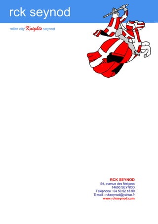 rck seynod
   roller city   Knights seynod
Tournois internationaux 2011                                        Roller City   Knights   SEYNOD



                                                                                  partenariat


            Les possibilités de partenariat sont multiples :
                 ►    Dons,
                 ►    Maillots, tee shirts, survêtements, fanions, banderoles,
                 ►    Panneaux publicitaires dans le gymnase ou emplacements
                      publicitaires sur le hockey-Mag,
                 ►    Coupes, médailles,
                 ►    Prêt de véhicules type minibus pour les longs déplacements,
                 ►    Offres d’emplois dans le cas de recrutements de joueurs et de
                      brevetés d’état,
                 ►    Lots pour les tombolas,
                 ►    Prise en charge des hôtels ou des repas des joueurs lors des
                      tournois internationaux organisés à Seynod,
                 ►    Médiatisation (Affiche pour annoncer les rencontres à domicile.)


                    Quel que sera votre choix, le RCK SEYNOD vous remercie d’avoir bien
                                     voulu lui consacrer de votre temps.




                                                                           RCK SEYNOD
                                                                  54, avenue des Neigeos
                                                                           74600 SEYNOD
                                                               Téléphone : 04 50 52 18 99
                                                              E-mail : rckseynod@yahoo.fr
                                                                    www.rckseynod.com
 