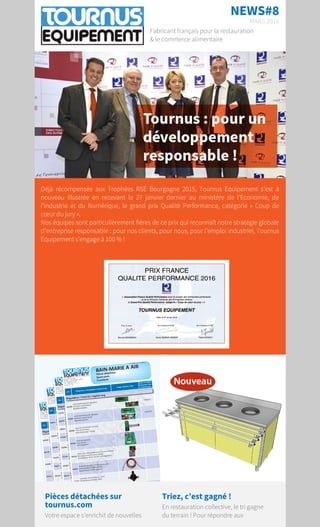 NEWS#8
MARS 2016
Fabricant français pour la restauration
& le commerce alimentaire
Déjà récompensée aux Trophées RSE Bourgogne 2015, Tournus Equipement s’est à
nouveau illustrée en recevant le 27 janvier dernier au ministère de l’Economie, de
l’Industrie et du Numérique, le grand prix Qualité Performance, catégorie «  Coup de
cœur du jury ».
Nos équipes sont particulièrement fières de ce prix  qui reconnaît notre stratégie globale
d’entreprise responsable  : pour nos clients, pour nous, pour l'emploi industriel, Tournus
Equipement s’engage à 100 % !
Pièces détachées sur
tournus.com
Votre espace s’enrichit de nouvelles
Triez, c’est gagné !
En restauration collective, le tri gagne
du terrain !Pour répondre aux
 