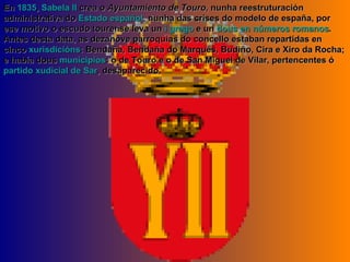 En  1835 ,  Sabela II  crea o  Ayuntamiento de Touro , nunha reestruturación administrativa do  Estado español , nunha das crises do modelo de españa, por ese motivo o escudo tourense leva un  i grego  e un  dous en números romanos . Antes desta data, as dezanove parroquias do concello estaban repartidas en cinco  xurisdicións : Bendaña, Bendaña do Marqués, Budiño, Cira e Xiro da Rocha; e había dous  municipios : o de Touro e o de San Miguel de Vilar, pertencentes ó  partido xudicial de Sar , desaparecido. 