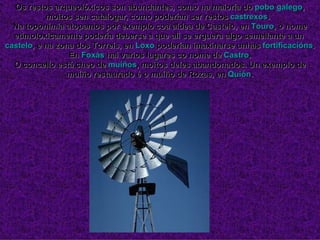 Os restos arqueolóxicos son abundantes, como na maioría do  pobo galego , moitos sen catalogar, como poderían ser restos  castrexos .  Na toponimia atopamos por exemplo coa aldea de Castelo, en  Touro , o nome etimoloxicamente podería deberse a que alí se erguera algo semellante a un  castelo , e na zona dos Torreis, en  Loxo  poderían imaxinarse unhas  fortificacións . En  Foxás  hai varios lugares co nome de  Castro . O concello está cheo de  muíños , moitos deles abandonados. Un exemplo de muíño restaurado é o muíño de Rozas, en  Quión . 