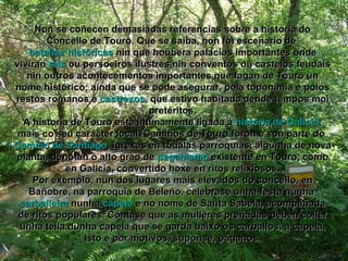 Non se coñecen demasiadas referencias sobre a historia do Concello de Touro. Que se saiba, non foi escenario de  batallas históricas  nin que houbera palacios importantes onde viviran   reis   ou persoeiros ilustres nin conventos ou castelos feudais nin outros acontecementos importantes que fagan de Touro un nome histórico; aínda que se pode asegurar, pola toponimia e polos restos romanos e  castrexos , que estivo habitada dende tempos moi pretéritos. A historia de Touro está intimamente ligada á  historia de Galicia ; mais co seu carácter local. Camiños de Touro foron e son parte do  Camiño de Santiago , igrexas en tódalas parroquias, algunha de nova planta, denotan o alto grao de  paganismo  existente en Touro, como en Galicia, convertido hoxe en ritos relixiosos. Por exemplo, nun dos lugares máis elevados do concello, en Bañobre, na parroquia de Beleño, celébrase unha festa nunha  carballeira  nunha  capela  e no nome de Santa Sabela, acompañada de ritos populares. Cóntase que as mulleres preñadas deben coller unha tella dunha capela que se garda baixo os carballos, a capela. Isto é por motivos, suponse, páganos. 