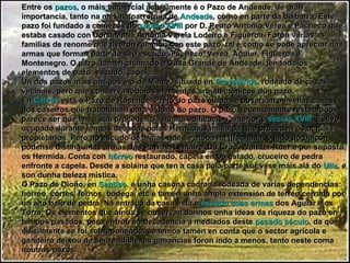 Entre os  pazos , o máis comercial actualmente é o Pazo de Andeade, de gran importancia, tanto na mesma parroquia de  Andeade , como en parte da bisbarra. Este pazo foi fundado a comezos do  século XVIII  por D. Pedro Antonio Verea e Pacheco que estaba casado con Dona María Antonia Varela Lodeiro e Figueroa. Foron varias as familias de renome que tiveron relación con este pazo, tal e como se pode apreciar nas armas que forman parte do seu escudo: Pacheco, Verea, Aguiar, Figueroa e Montenegro. O pazo, tamén chamado a Casa Grande de Andeade, ten tódolos elementos de pazo: escudo, capela... Un dos pazos máis antigos é o de Mince, situado en  Prevediños , rodeado de casas veciñais, pero que conserva tódolos elementos arquitectónicos dun pazo. En  Calvos  está o Pazo de Rosende. Preto do pazo aínda se observan as vellas casas dos caseiros que traballaban para o dono do pazo. O pazo, recentemente restaurado, parece ser que ten a súa procedencia nunha edificación anterior ó  século XVIII . Estivo ocupado durante longas décadas polos Hermida, familia da que proceden os actuais propietarios. Pero no escudo de armas que se atopa na [[fachada, ó lado do balcón, pódense distingui-las armas dos Porras, Lemaire, Du Croc, Wander-Roer e por suposto, os Hermida. Conta con  hórreo  restaurado, capela en bo estado, cruceiro de pedra enfronte a capela. Desde a solaina que ten a casa pola parte sur vése máis alá do  Ulla , e son dunha beleza mística. O Pazo de Dioño, en  Santiso , é unha casona cadrada rodeada de varias dependencias: hórreo, cortes, fornos, bodega, etc e tamén unha ampla extensión de terreo cerrada por un alto balo de pedra. Na entrada da casa está o  escudo coas armas  dos Aguiar e os Torre. Os elementos que aínda se observan dannos unha ideas da riqueza do pazo en tempos pasados, pero entrou en decadencia a mediados deste  pasado século , da que dificilmente se foi sobrepoñendo, se temos tamén en conta que o sector agrícola e gandeiro deixou de ser rendible, as ganancias foron indo a menos, tanto neste coma noutros pazos. 