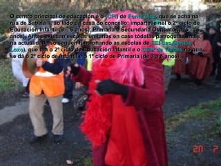 O centro principal de educación é o ( CPI ) de  Fonte Díaz , que se acha na rúa de Sabela II, ao lado da casa do concello; impártese nel o 2º ciclo de Educación Infantil (3 – 6 anos), Primaria e Secundaria Obrigatoria (6 - 16 anos). Antes existían escolas unitarias en case tódalas parroquias, mais na actualidade só seguen funcionando as escolas de  EEI das Goritas  ( Loxo ), que ten o 2º ciclo de Educación Infantil e o  CEIP de Turces  no que se dá o 2º ciclo de Infantil e o 1º ciclo de Primaria (de 3 a 8 anos). 