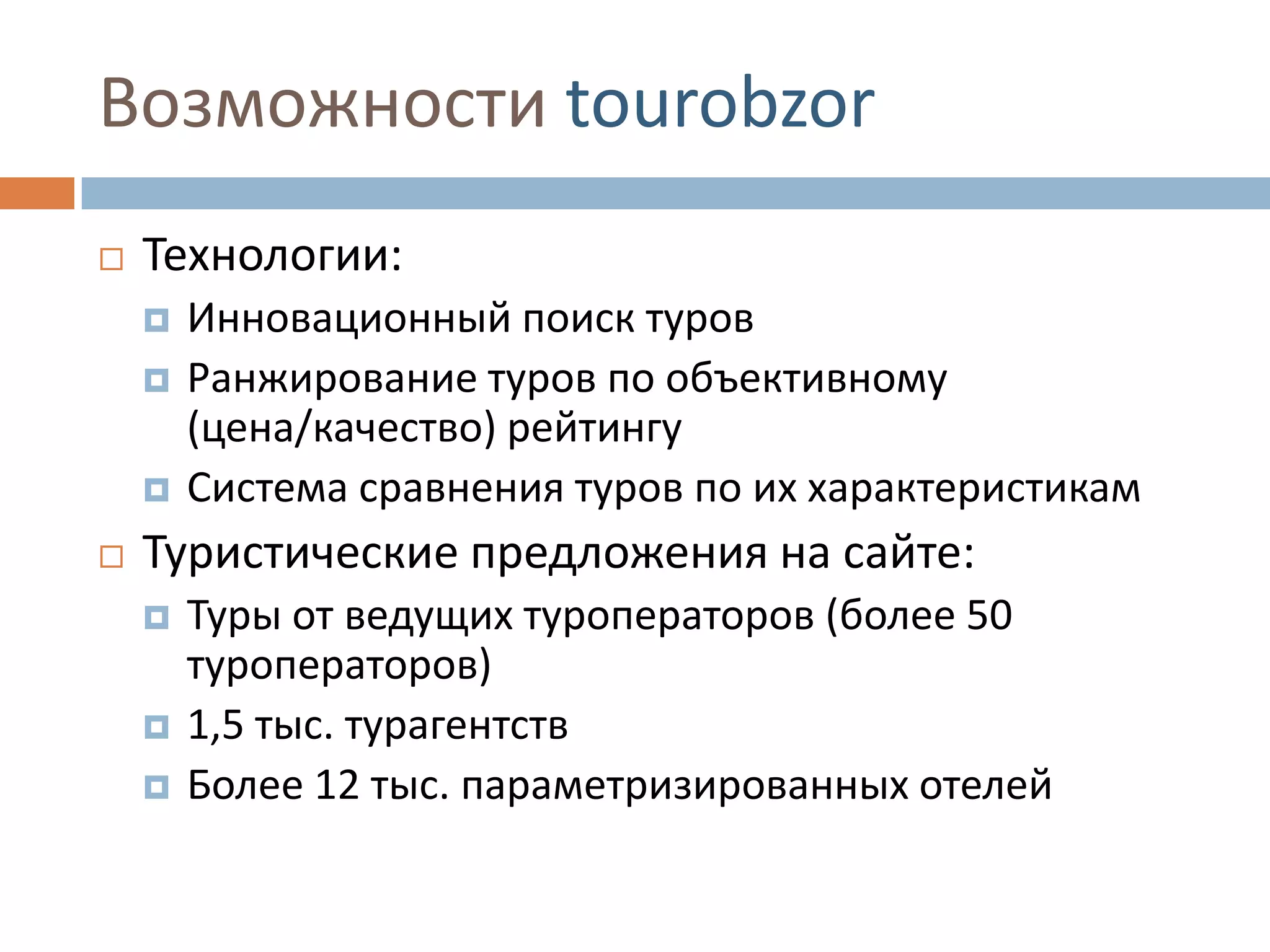 Возможности tourobzor
 Технологии:
 Инновационный поиск туров
 Ранжирование туров по объективному
(цена/качество) рейтингу
 Система сравнения туров по их характеристикам
 Туристические предложения на сайте:
 Туры от ведущих туроператоров (более 50
туроператоров)
 1,5 тыс. турагентств
 Более 12 тыс. параметризированных отелей
 