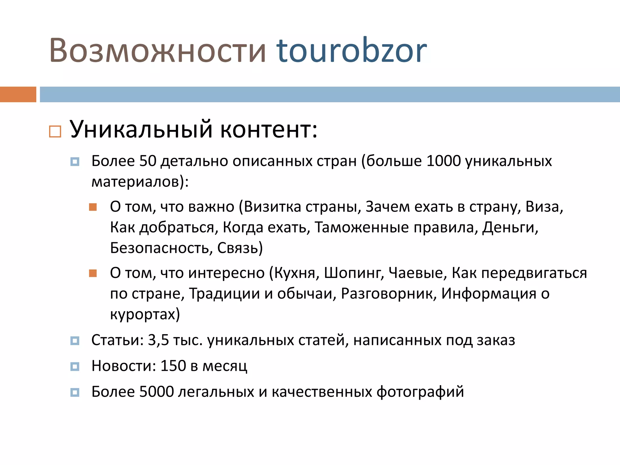 Возможности tourobzor
 Уникальный контент:
 Более 50 детально описанных стран (больше 1000 уникальных
материалов):
 О том, что важно (Визитка страны, Зачем ехать в страну, Виза,
Как добраться, Когда ехать, Таможенные правила, Деньги,
Безопасность, Связь)
 О том, что интересно (Кухня, Шопинг, Чаевые, Как передвигаться
по стране, Традиции и обычаи, Разговорник, Информация о
курортах)
 Статьи: 3,5 тыс. уникальных статей, написанных под заказ
 Новости: 150 в месяц
 Более 5000 легальных и качественных фотографий
 
