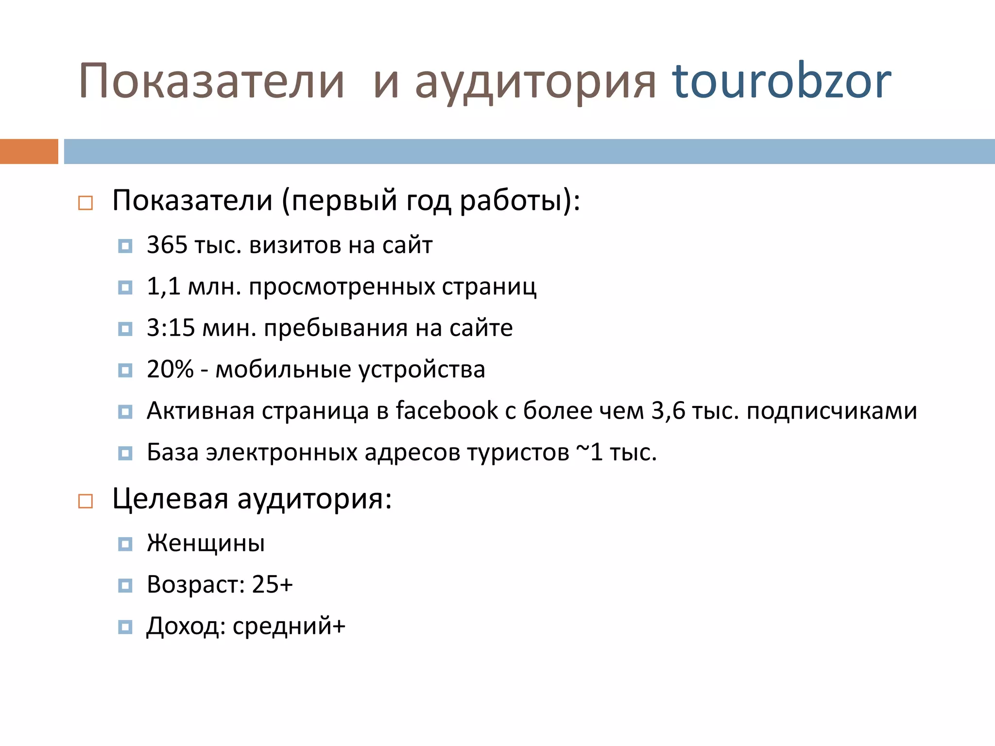 Показатели и аудитория tourobzor
 Показатели (первый год работы):
 365 тыс. визитов на сайт
 1,1 млн. просмотренных страниц
 3:15 мин. пребывания на сайте
 20% - мобильные устройства
 Активная страница в facebook с более чем 3,6 тыс. подписчиками
 База электронных адресов туристов ~1 тыс.
 Целевая аудитория:
 Женщины
 Возраст: 25+
 Доход: средний+
 
