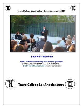 Touro College Los Angeles - Commencement, 2009
Keynote Presentation
“From Graduation to reaching your personal greatness”
Rabbi Antony Gordon LLB, LLM (Harvard)
Stealth Capital Management Senior Managing Director,
Touro College Los Angeles 2009
 