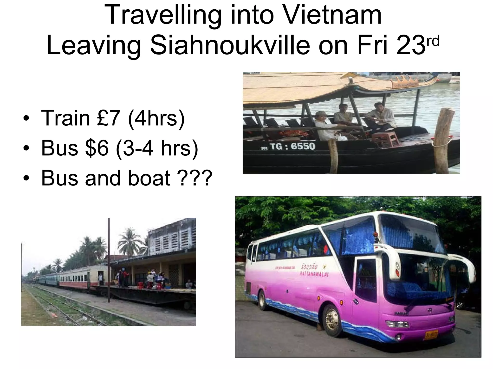 Travelling into Vietnam Leaving Siahnoukville on Fri 23 rd Train £7 (4hrs) Bus $6 (3-4 hrs) Bus and boat ??? 