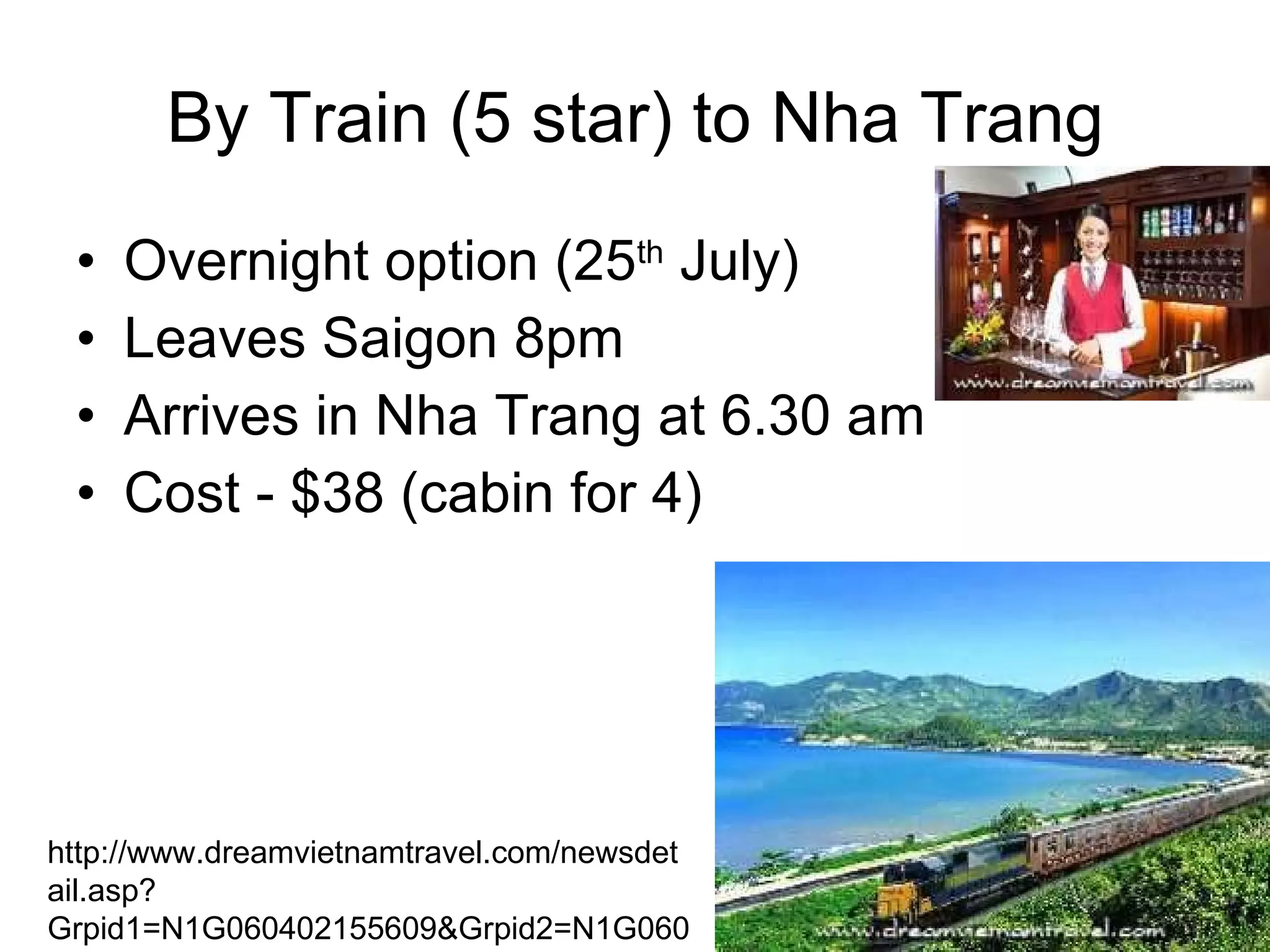 By Train (5 star) to Nha Trang Overnight option (25 th  July) Leaves Saigon 8pm Arrives in Nha Trang at 6.30 am Cost - $38 (cabin for 4) http://www.dreamvietnamtravel.com/newsdetail.asp?Grpid1=N1G060402155609&Grpid2=N1G060402153510&Id=67 