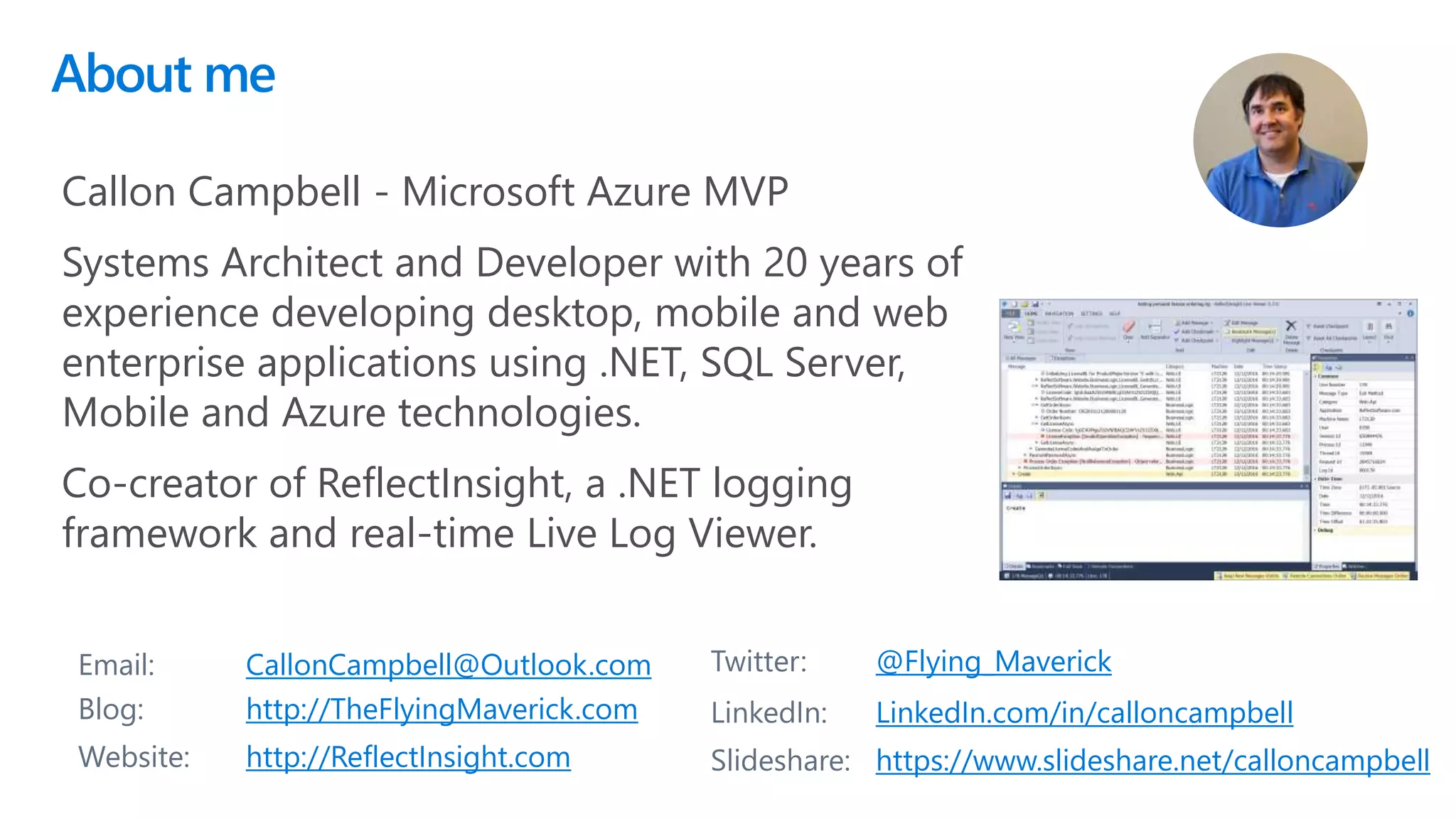 About me
2
Email: CallonCampbell@Outlook.com Twitter: @Flying_Maverick
Blog: http://TheFlyingMaverick.com LinkedIn: LinkedIn.com/in/calloncampbell
Website: http://ReflectInsight.com Slideshare: https://www.slideshare.net/calloncampbell
Callon Campbell - Microsoft Azure MVP
Systems Architect and Developer with 20 years of
experience developing desktop, mobile and web
enterprise applications using .NET, SQL Server,
Mobile and Azure technologies.
Co-creator of ReflectInsight, a .NET logging
framework and real-time Live Log Viewer.
 