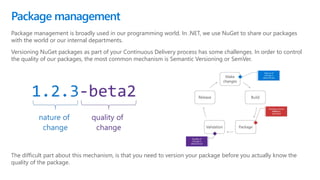 Package management is broadly used in our programming world. In .NET, we use NuGet to share our packages
with the world or our internal departments.
Versioning NuGet packages as part of your Continuous Delivery process has some challenges. In order to control
the quality of our packages, the most common mechanism is Semantic Versioning or SemVer.
Package management
The difficult part about this mechanism, is that you need to version your package before you actually know the
quality of the package.
 
