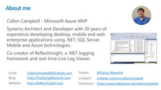 About me
2
Email: CallonCampbell@Outlook.com Twitter: @Flying_Maverick
Blog: http://TheFlyingMaverick.com LinkedIn: LinkedIn.com/in/calloncampbell
Website: http://ReflectInsight.com Slideshare: https://www.slideshare.net/calloncampbell
Callon Campbell - Microsoft Azure MVP
Systems Architect and Developer with 20 years of
experience developing desktop, mobile and web
enterprise applications using .NET, SQL Server,
Mobile and Azure technologies.
Co-creator of ReflectInsight, a .NET logging
framework and real-time Live Log Viewer.
 