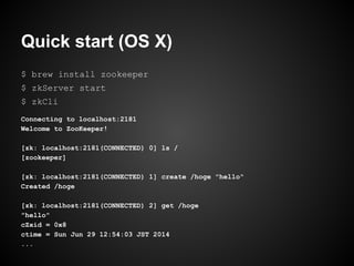 Quick start (OS X)
$ brew install zookeeper
$ zkServer start
$ zkCli
Connecting to localhost:2181
Welcome to ZooKeeper!
[zk: localhost:2181(CONNECTED) 0] ls /
[zookeeper]
[zk: localhost:2181(CONNECTED) 1] create /hoge "hello"
Created /hoge
[zk: localhost:2181(CONNECTED) 2] get /hoge
"hello"
cZxid = 0x8
ctime = Sun Jun 29 12:54:03 JST 2014
...
 