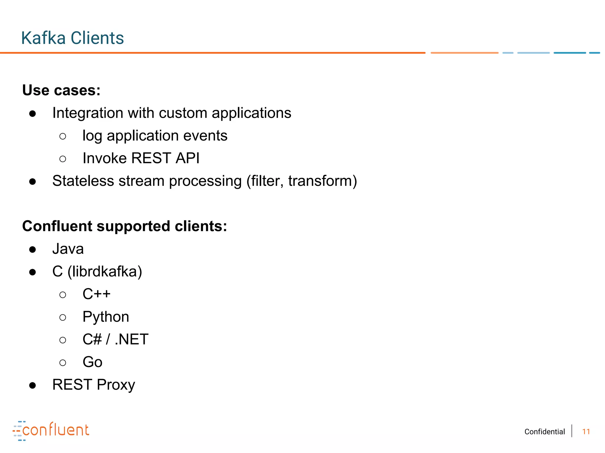 11Confidential
Kafka Clients
Use cases:
● Integration with custom applications
○ log application events
○ Invoke REST API
● Stateless stream processing (filter, transform)
Confluent supported clients:
● Java
● C (librdkafka)
○ C++
○ Python
○ C# / .NET
○ Go
● REST Proxy
 