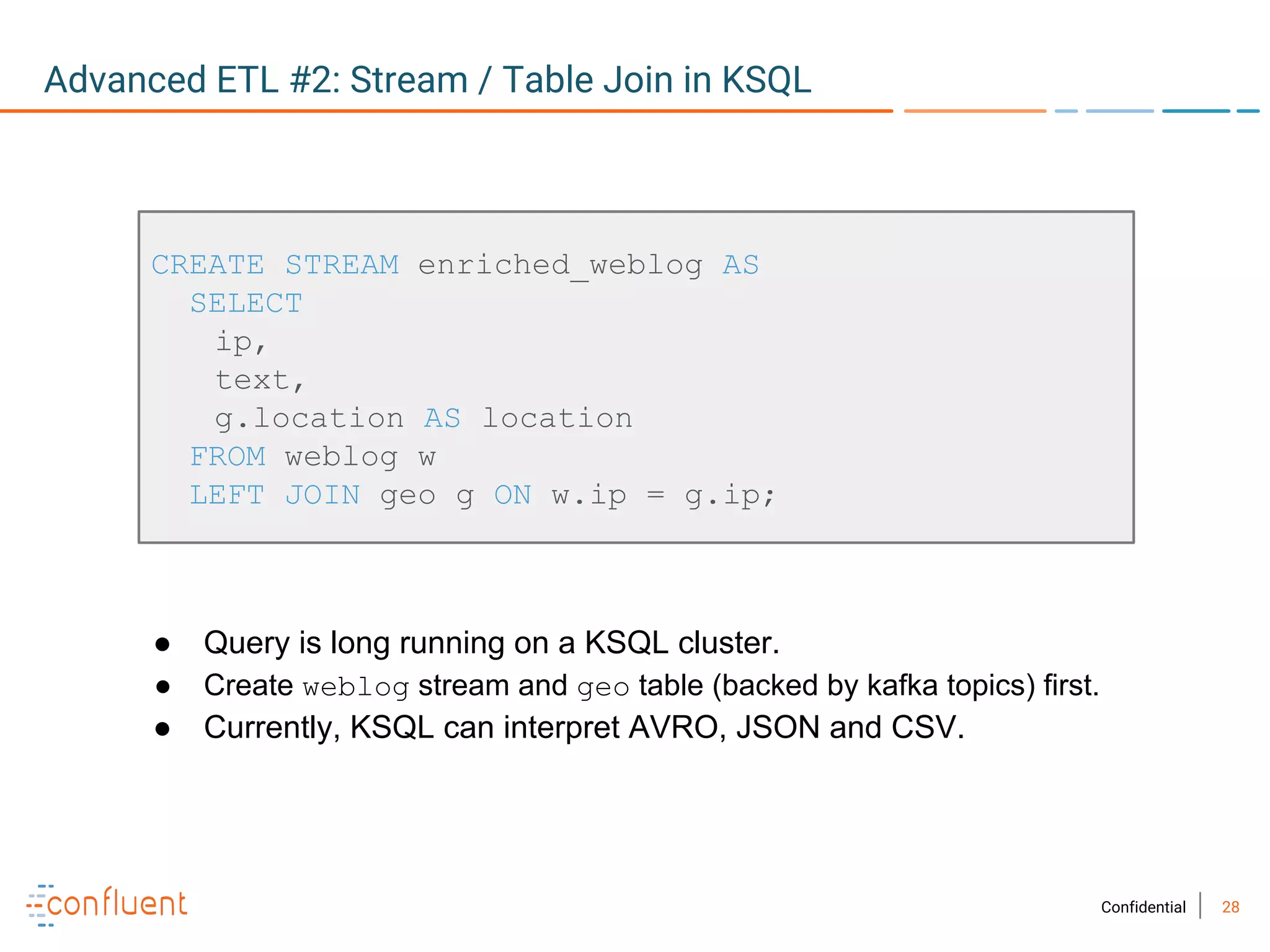 28Confidential
Advanced ETL #2: Stream / Table Join in KSQL
CREATE STREAM enriched_weblog AS
SELECT
ip,
text,
g.location AS location
FROM weblog w
LEFT JOIN geo g ON w.ip = g.ip;
● Query is long running on a KSQL cluster.
● Create weblog stream and geo table (backed by kafka topics) first.
● Currently, KSQL can interpret AVRO, JSON and CSV.
 