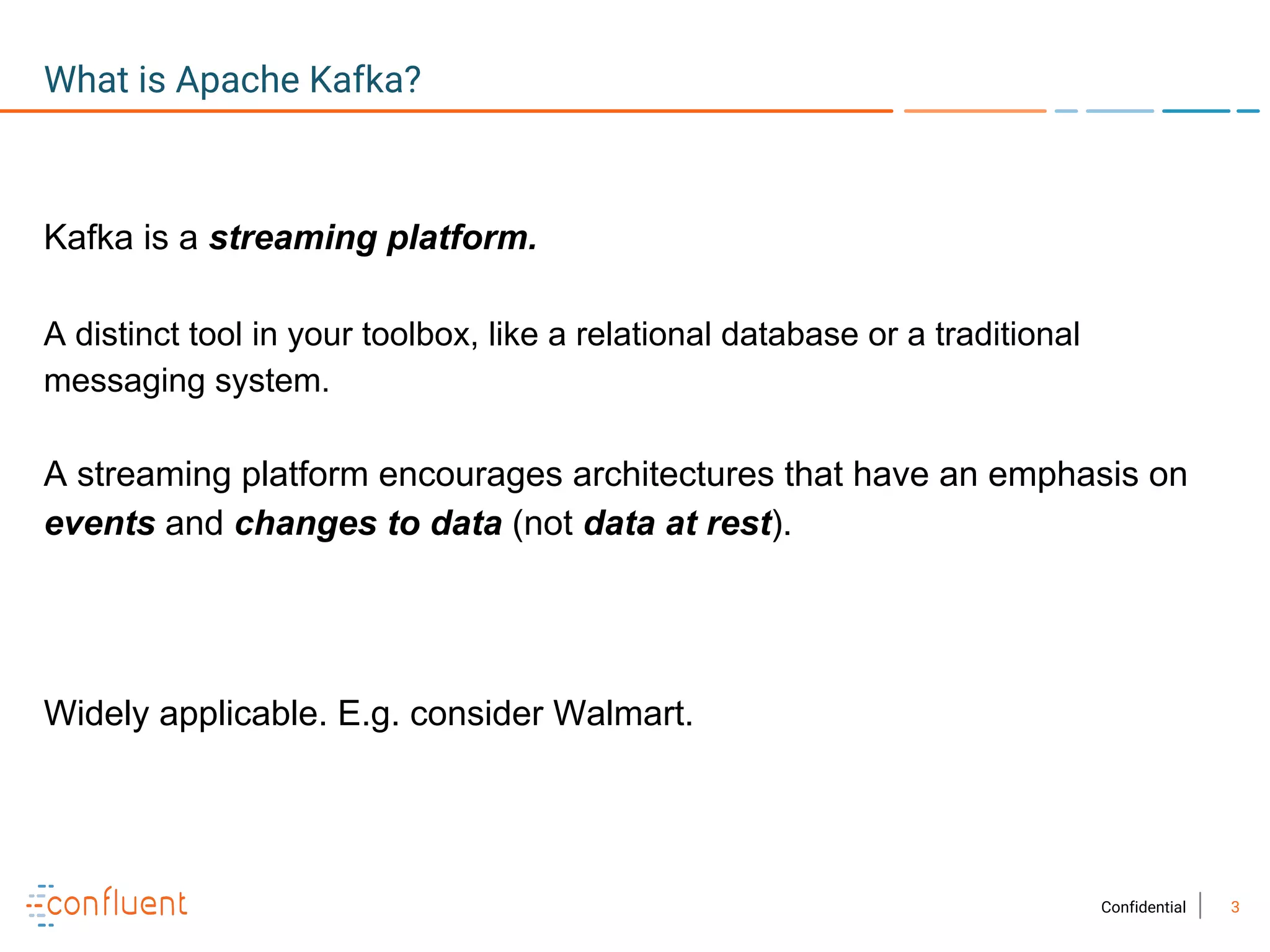 3Confidential
What is Apache Kafka?
Kafka is a streaming platform.
A distinct tool in your toolbox, like a relational database or a traditional
messaging system.
A streaming platform encourages architectures that have an emphasis on
events and changes to data (not data at rest).
Widely applicable. E.g. consider Walmart.
 