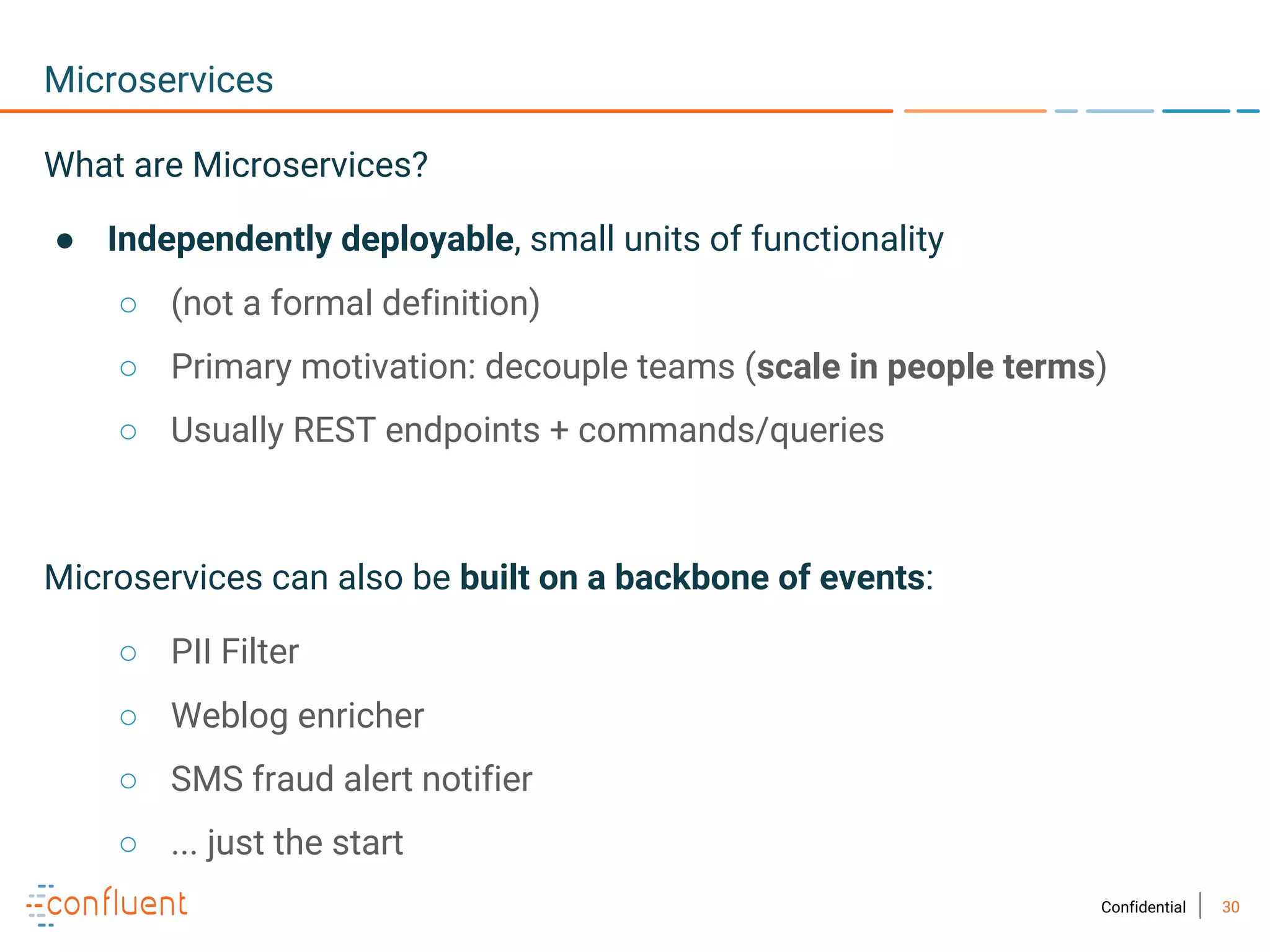 30Confidential
Microservices
What are Microservices?
● Independently deployable, small units of functionality
○ (not a formal definition)
○ Primary motivation: decouple teams (scale in people terms)
○ Usually REST endpoints + commands/queries
Microservices can also be built on a backbone of events:
○ PII Filter
○ Weblog enricher
○ SMS fraud alert notifier
○ ... just the start
 