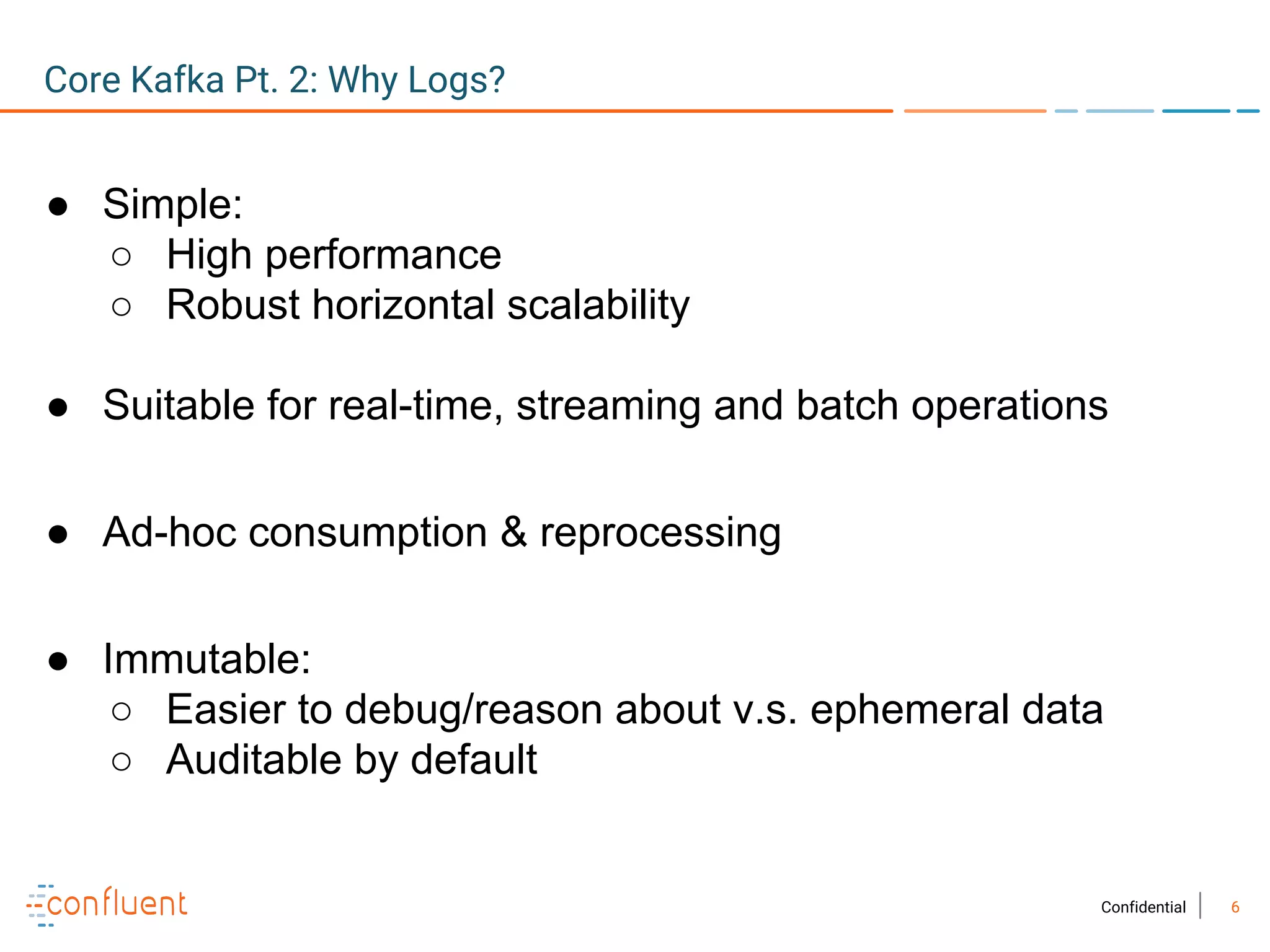 6Confidential
● Simple:
○ High performance
○ Robust horizontal scalability
● Suitable for real-time, streaming and batch operations
● Ad-hoc consumption & reprocessing
● Immutable:
○ Easier to debug/reason about v.s. ephemeral data
○ Auditable by default
Core Kafka Pt. 2: Why Logs?
 