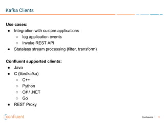 11Confidential
Kafka Clients
Use cases:
● Integration with custom applications
○ log application events
○ Invoke REST API
● Stateless stream processing (filter, transform)
Confluent supported clients:
● Java
● C (librdkafka)
○ C++
○ Python
○ C# / .NET
○ Go
● REST Proxy
 