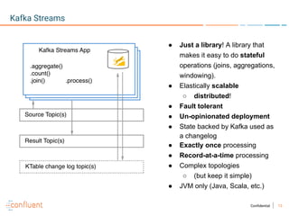 13Confidential
Kafka Streams
● Just a library! A library that
makes it easy to do stateful
operations (joins, aggregations,
windowing).
● Elastically scalable
○ distributed!
● Fault tolerant
● Un-opinionated deployment
● State backed by Kafka used as
a changelog
● Exactly once processing
● Record-at-a-time processing
● Complex topologies
○ (but keep it simple)
● JVM only (Java, Scala, etc.)
 