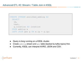 28Confidential
Advanced ETL #2: Stream / Table Join in KSQL
CREATE STREAM enriched_weblog AS
SELECT
ip,
text,
g.location AS location
FROM weblog w
LEFT JOIN geo g ON w.ip = g.ip;
● Query is long running on a KSQL cluster.
● Create weblog stream and geo table (backed by kafka topics) first.
● Currently, KSQL can interpret AVRO, JSON and CSV.
 