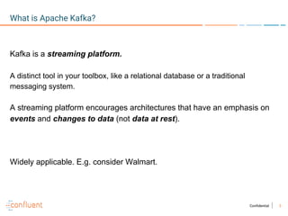 3Confidential
What is Apache Kafka?
Kafka is a streaming platform.
A distinct tool in your toolbox, like a relational database or a traditional
messaging system.
A streaming platform encourages architectures that have an emphasis on
events and changes to data (not data at rest).
Widely applicable. E.g. consider Walmart.
 