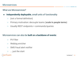 30Confidential
Microservices
What are Microservices?
● Independently deployable, small units of functionality
○ (not a formal definition)
○ Primary motivation: decouple teams (scale in people terms)
○ Usually REST endpoints + commands/queries
Microservices can also be built on a backbone of events:
○ PII Filter
○ Weblog enricher
○ SMS fraud alert notifier
○ ... just the start
 