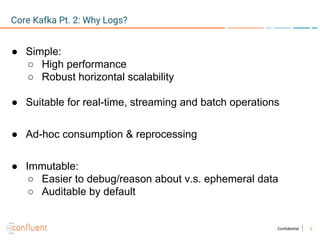 6Confidential
● Simple:
○ High performance
○ Robust horizontal scalability
● Suitable for real-time, streaming and batch operations
● Ad-hoc consumption & reprocessing
● Immutable:
○ Easier to debug/reason about v.s. ephemeral data
○ Auditable by default
Core Kafka Pt. 2: Why Logs?
 