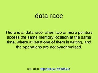 see also http://bit.ly/1F6WBVD
Data Race Conditions!
a. two or more pointers to the same resource!
b. at least one is writing!
c. operations are not synchronised
Borrowing Rules!
one of the following, but not both:!
! 2.1 0 or more refs to a resource!
! 2.2 exactly 1 mutable ref
 