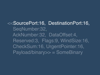 <<SourcePort:16, DestinationPort:16, !
SeqNumber:32,!
AckNumber:32, DataOffset:4, !
Reserved:3, Flags:9, WindSize:16,!
CheckSum:16, UrgentPointer:16,!
Payload/binary>> = SomeBinary
 