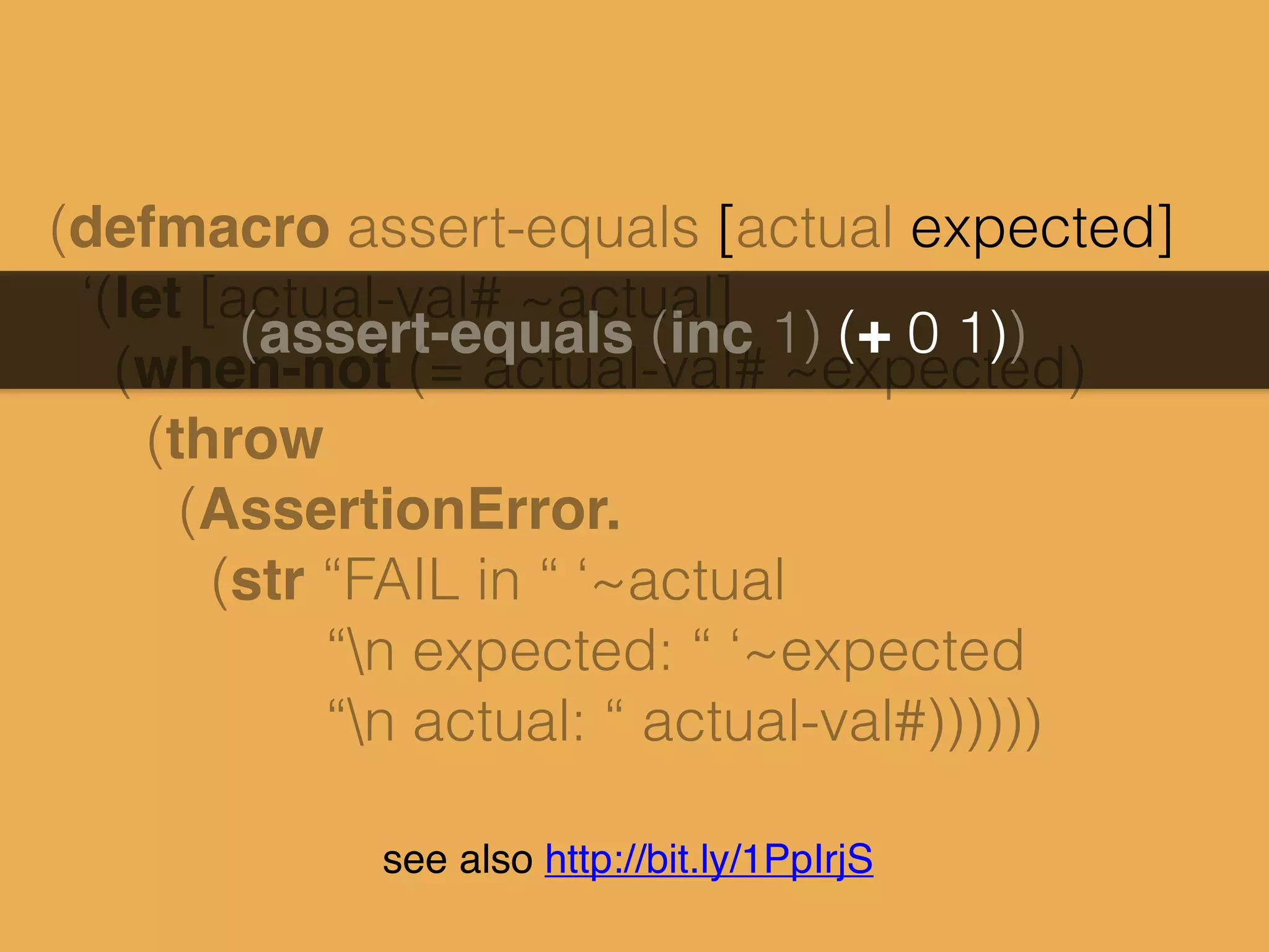 (defmacro assert-equals [actual expected]
‘(let [actual-val# ~actual]
(when-not (= actual-val# ~expected)
(throw
(AssertionError.
(str “FAIL in “ ‘~actual
“n expected: “ ‘~expected
“n actual: “ actual-val#))))))
(assert-equals (inc 1) (+ 0 1))
see also http://bit.ly/1PpIrjS
 
