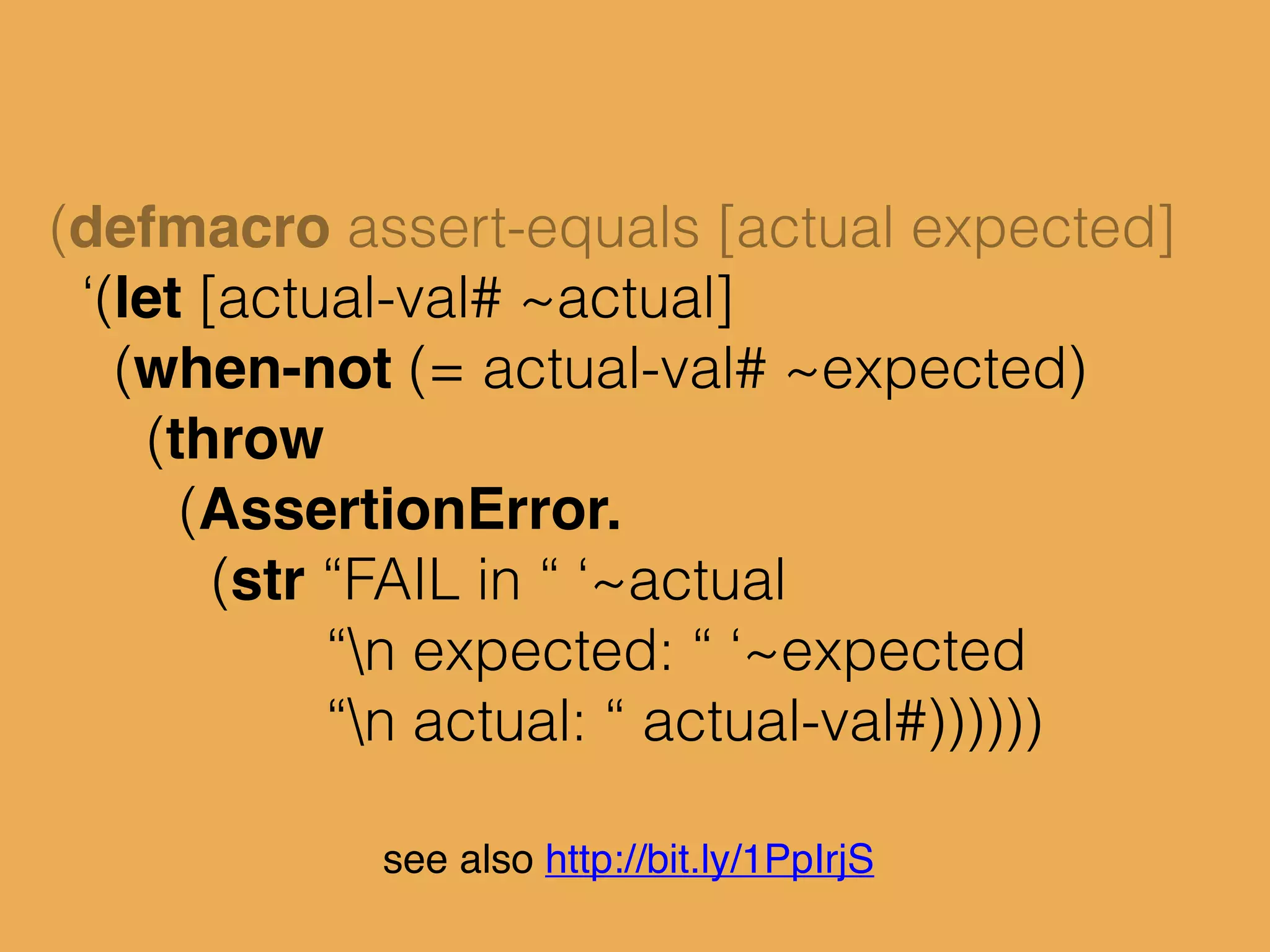 (defmacro assert-equals [actual expected]
‘(let [actual-val# ~actual]
(when-not (= actual-val# ~expected)
(throw
(AssertionError.
(str “FAIL in “ ‘~actual
“n expected: “ ‘~expected
“n actual: “ actual-val#))))))
see also http://bit.ly/1PpIrjS
 