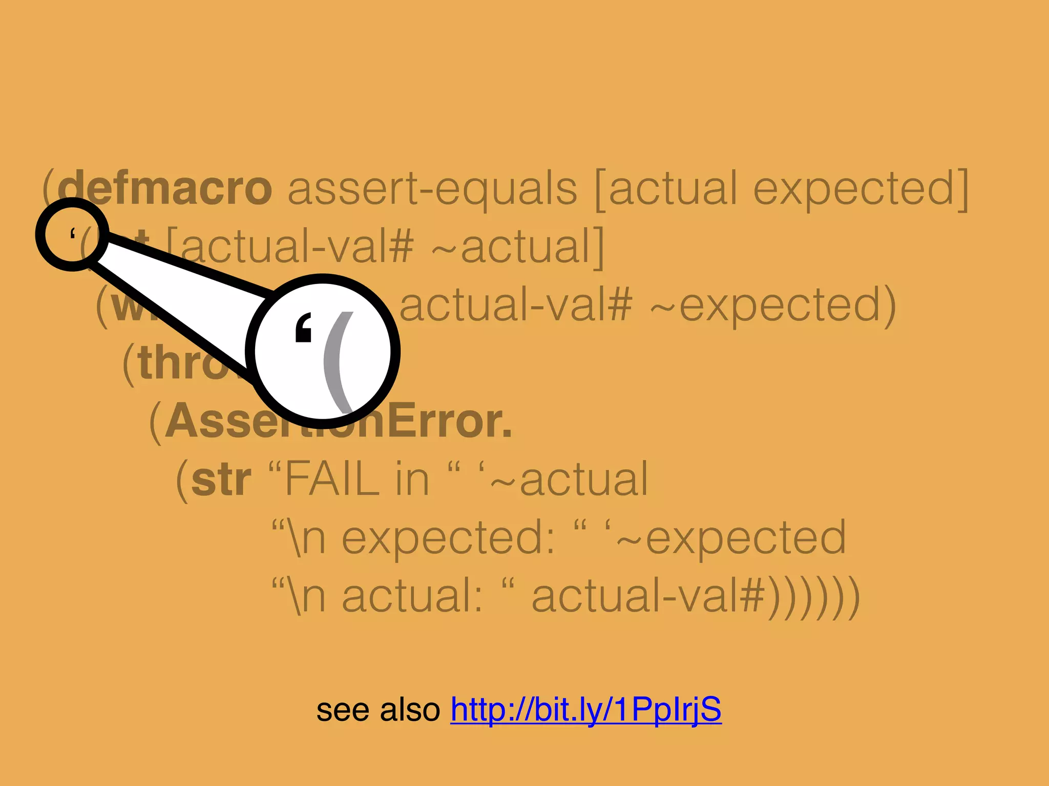 (defmacro assert-equals [actual expected]
‘(let [actual-val# ~actual]
(when-not (= actual-val# ~expected)
(throw
(AssertionError.
(str “FAIL in “ ‘~actual
“n expected: “ ‘~expected
“n actual: “ actual-val#))))))
‘(
see also http://bit.ly/1PpIrjS
 