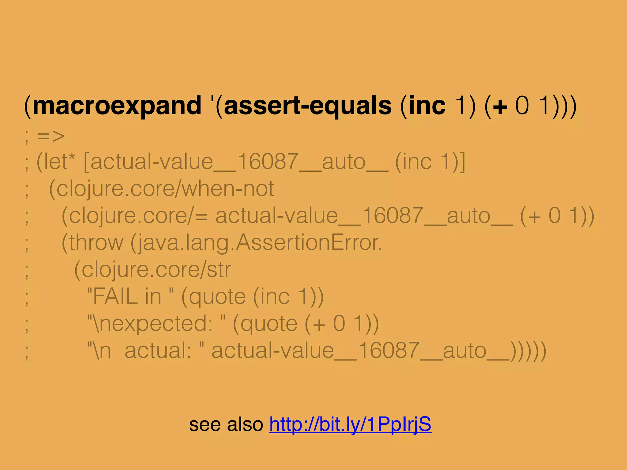 (macroexpand '(assert-equals (inc 1) (+ 0 1)))
; =>
; (let* [actual-value__16087__auto__ (inc 1)]
; (clojure.core/when-not
; (clojure.core/= actual-value__16087__auto__ (+ 0 1))
; (throw (java.lang.AssertionError.
; (clojure.core/str
; "FAIL in " (quote (inc 1))
; "nexpected: " (quote (+ 0 1))
; "n actual: " actual-value__16087__auto__)))))
see also http://bit.ly/1PpIrjS
 