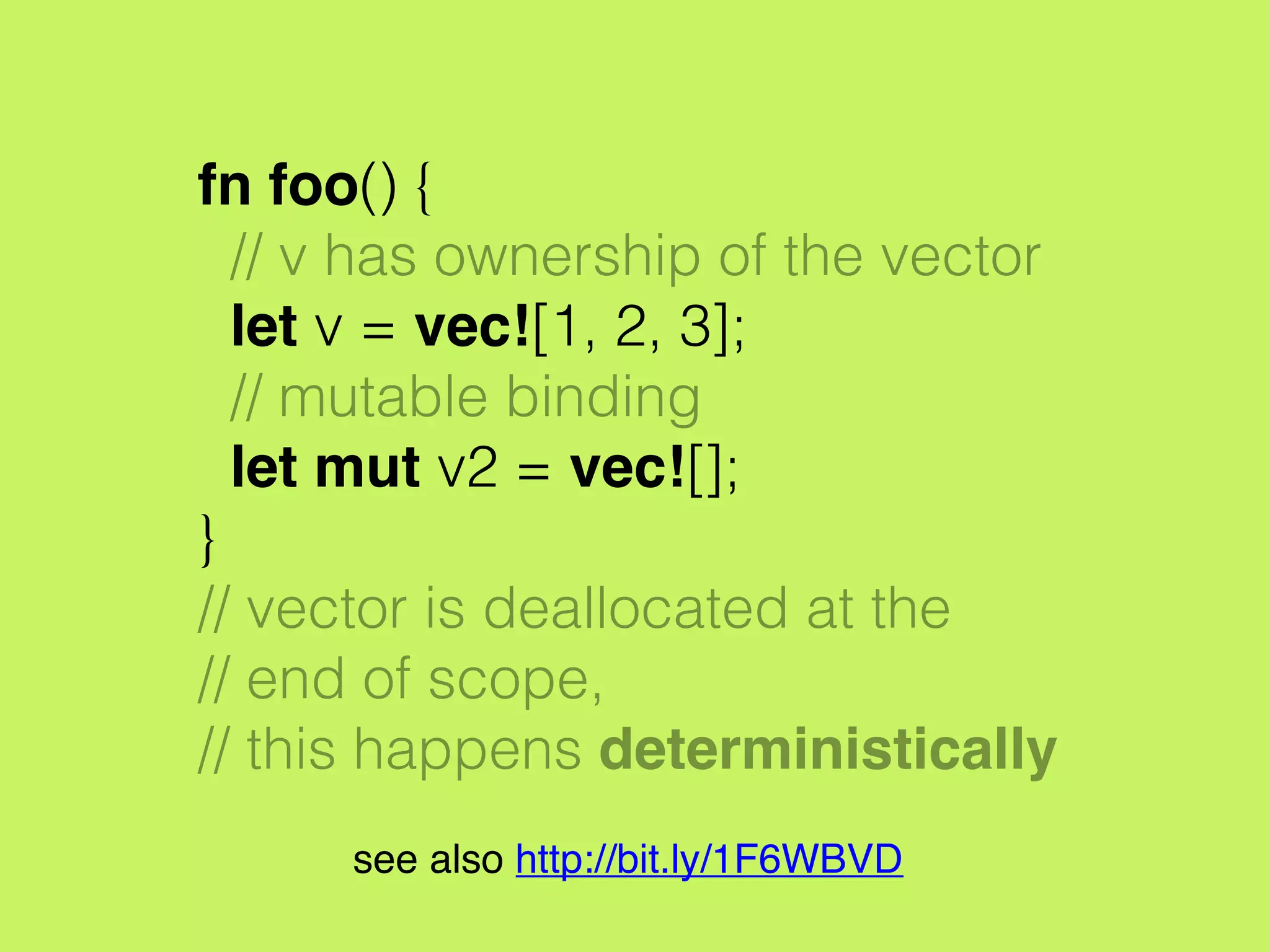 fn foo() {
// v has ownership of the vector
let v = vec![1, 2, 3];
// mutable binding
let mut v2 = vec![];
}
// vector is deallocated at the
// end of scope,
// this happens deterministically
see also http://bit.ly/1F6WBVD
 