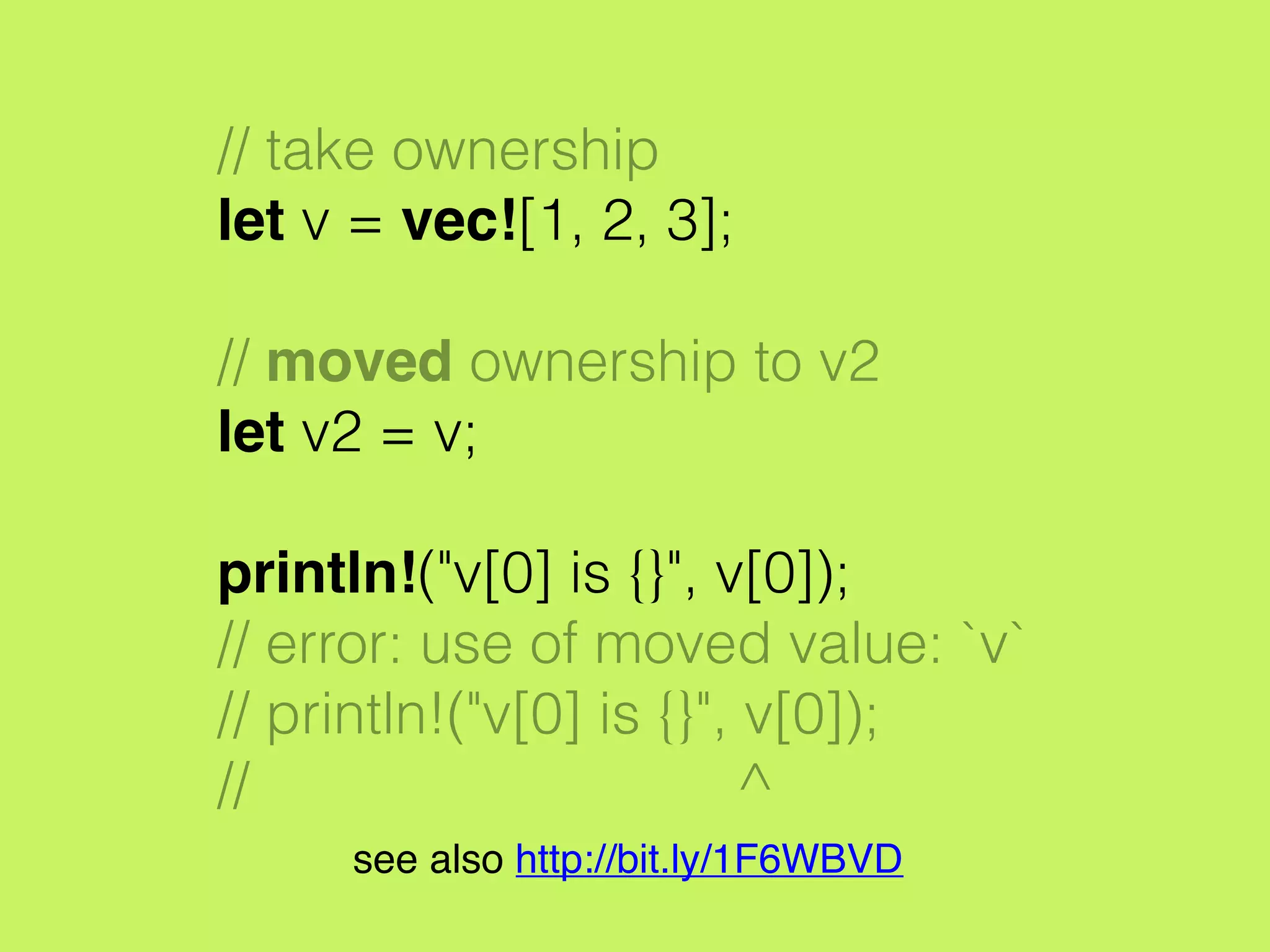 // take ownership
let v = vec![1, 2, 3];
// moved ownership to v2
let v2 = v;
println!("v[0] is {}", v[0]);
// error: use of moved value: `v`
// println!("v[0] is {}", v[0]);
// ^
see also http://bit.ly/1F6WBVD
 