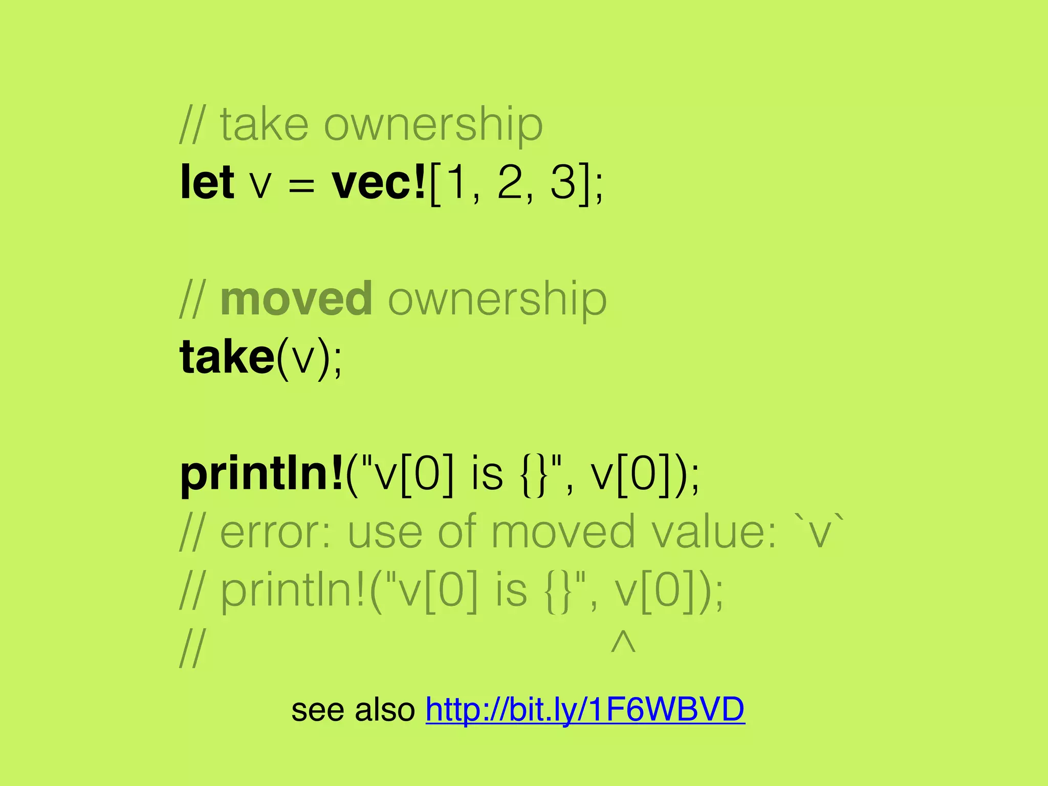 // take ownership
let v = vec![1, 2, 3];
// moved ownership
take(v);
println!("v[0] is {}", v[0]);
// error: use of moved value: `v`
// println!("v[0] is {}", v[0]);
// ^
see also http://bit.ly/1F6WBVD
 