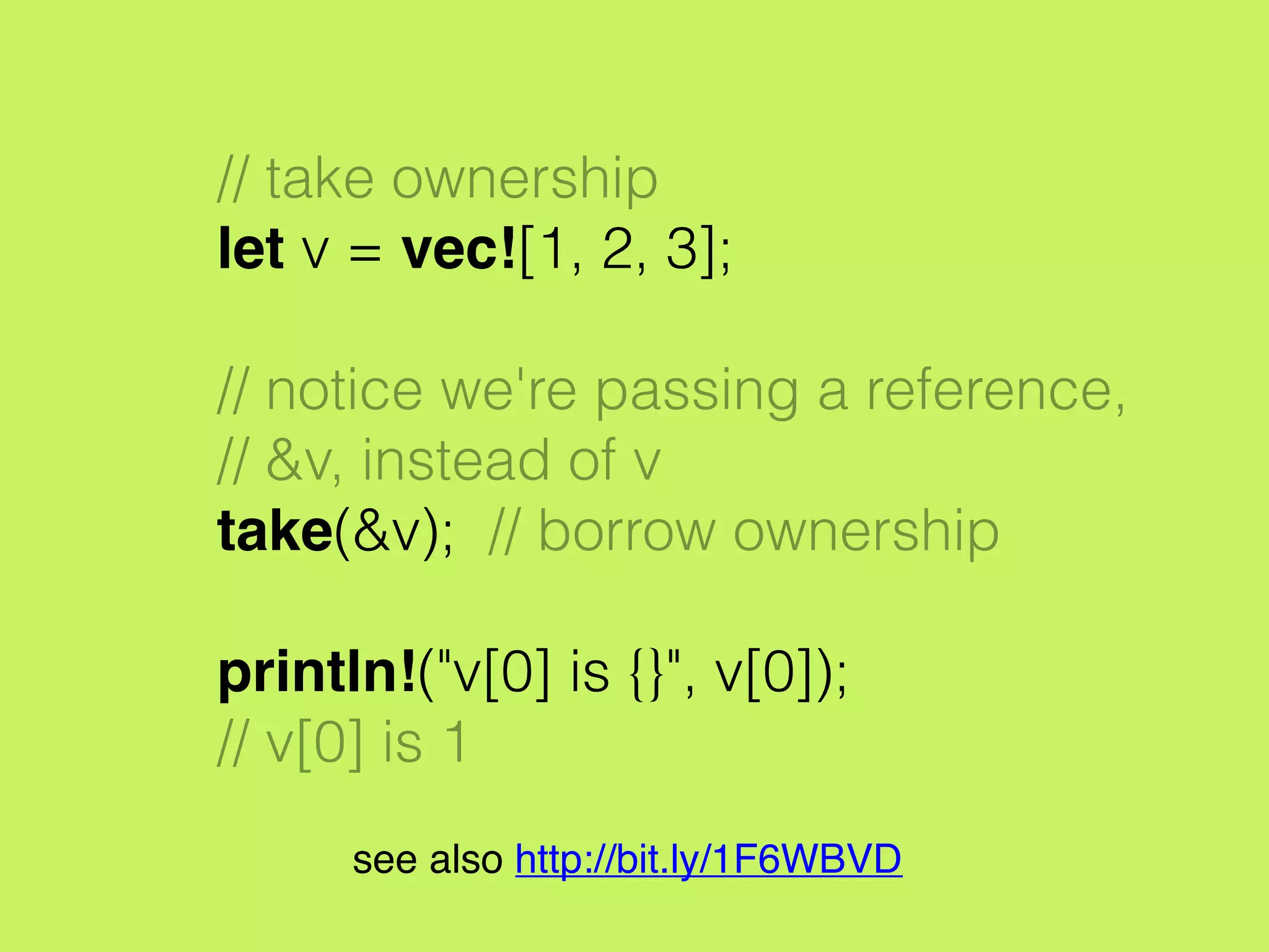 // take ownership
let v = vec![1, 2, 3];
// notice we're passing a reference,
// &v, instead of v
take(&v); // borrow ownership
println!("v[0] is {}", v[0]);
// v[0] is 1
see also http://bit.ly/1F6WBVD
 
