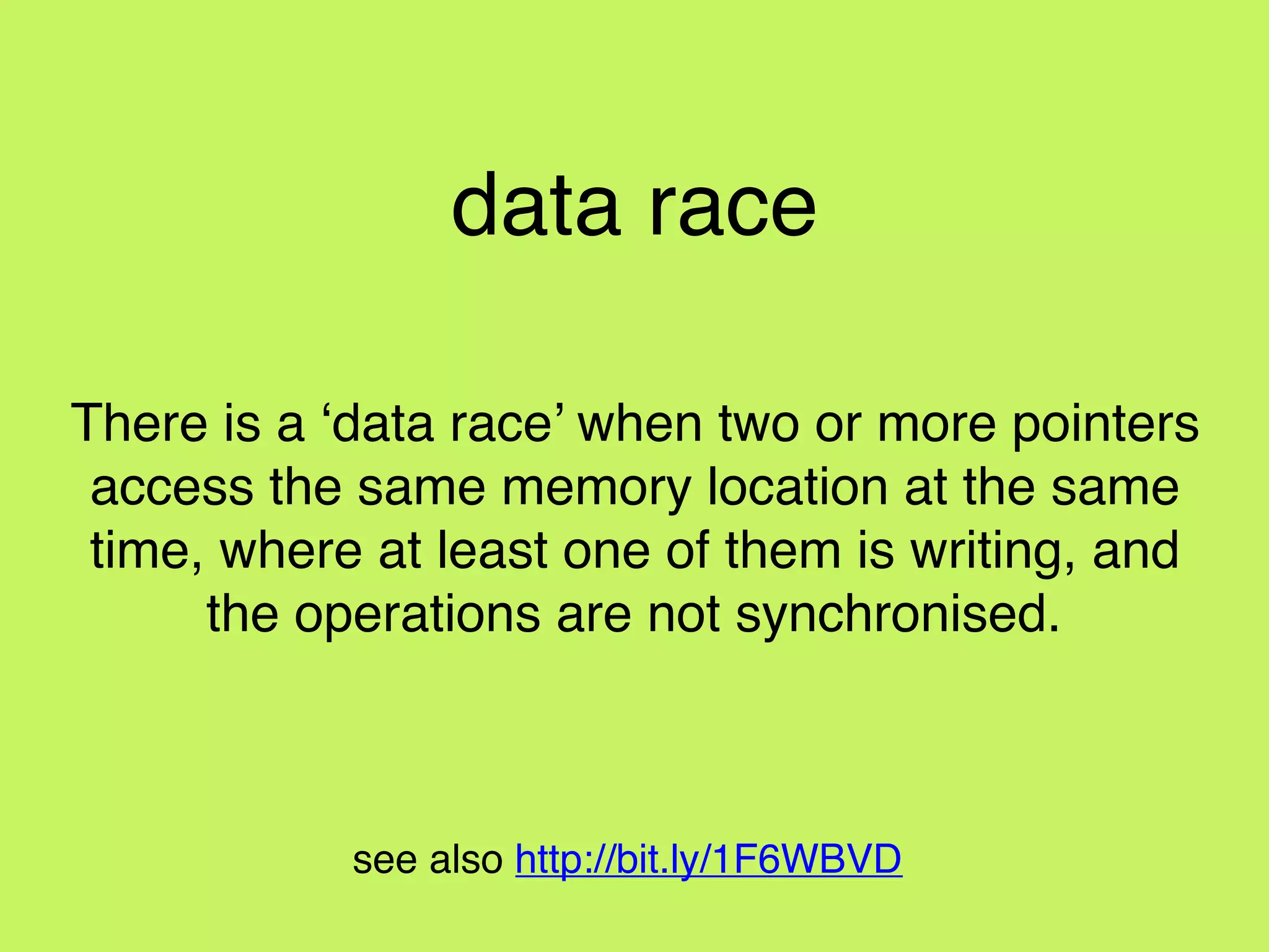 data race
There is a ‘data race’ when two or more pointers
access the same memory location at the same
time, where at least one of them is writing, and
the operations are not synchronised.
see also http://bit.ly/1F6WBVD
 