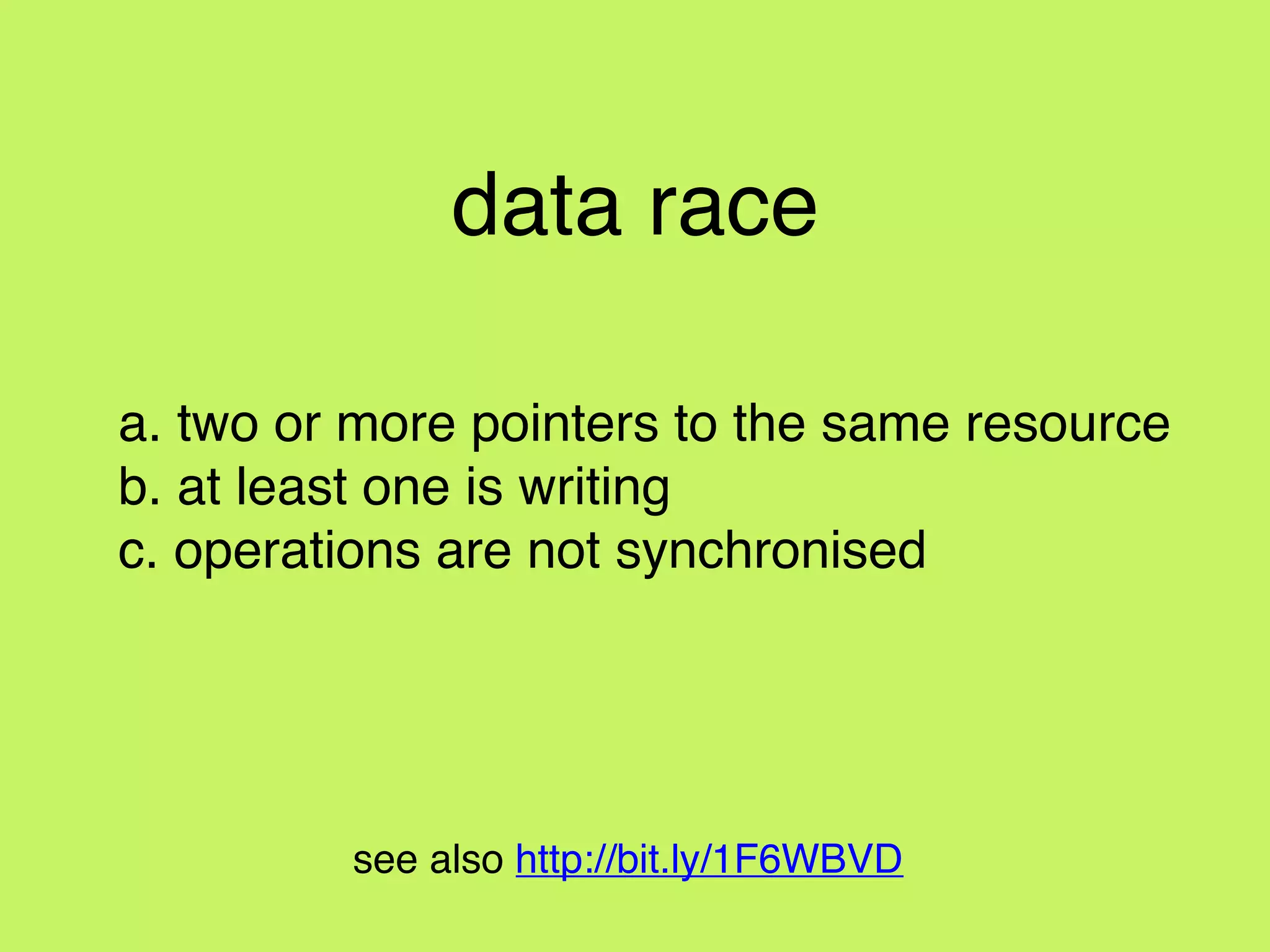 data race
a. two or more pointers to the same resource
b. at least one is writing
c. operations are not synchronised
see also http://bit.ly/1F6WBVD
 