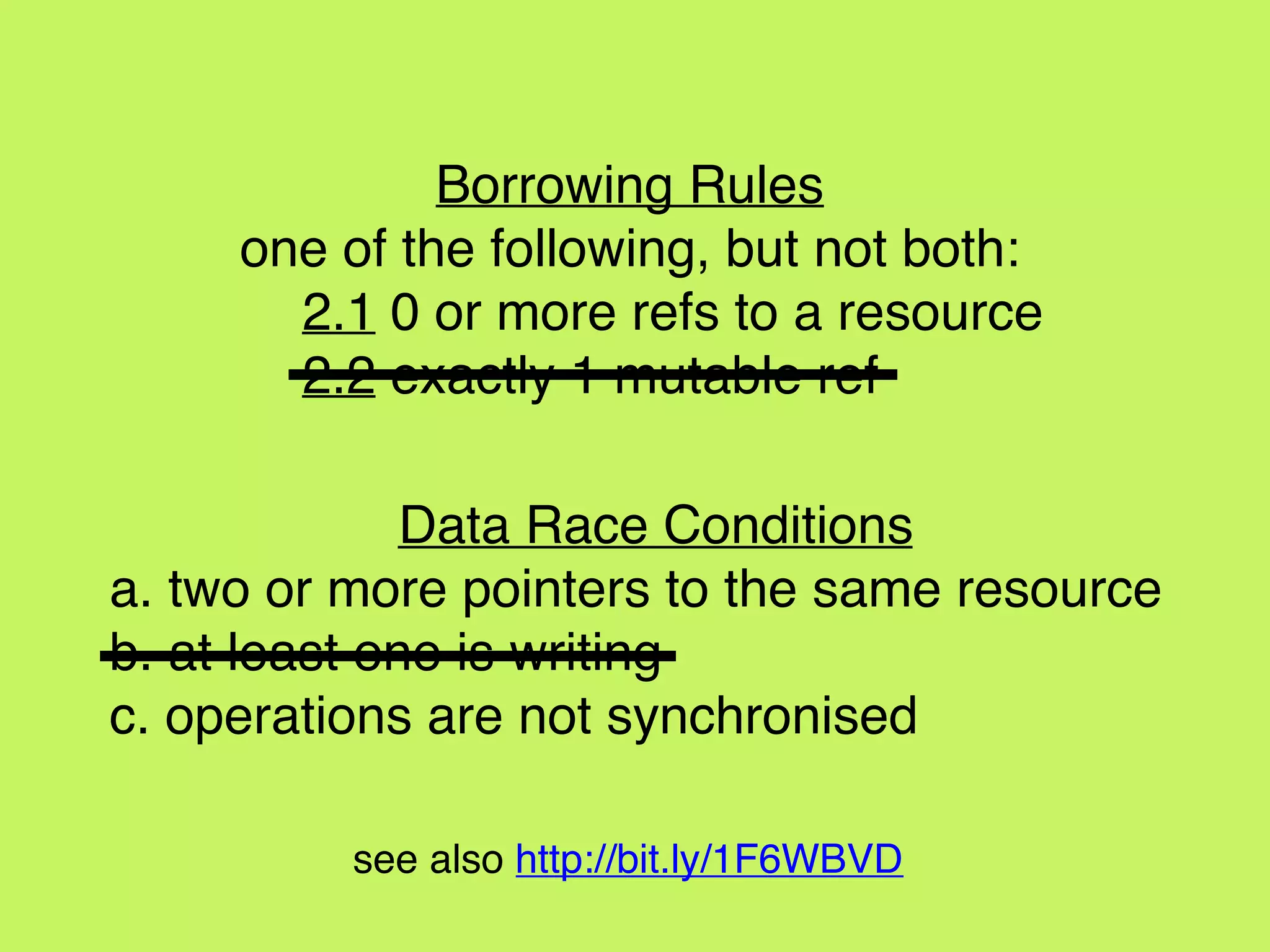 Data Race Conditions
a. two or more pointers to the same resource
b. at least one is writing
c. operations are not synchronised
Borrowing Rules
one of the following, but not both:
2.1 0 or more refs to a resource
2.2 exactly 1 mutable ref
see also http://bit.ly/1F6WBVD
 