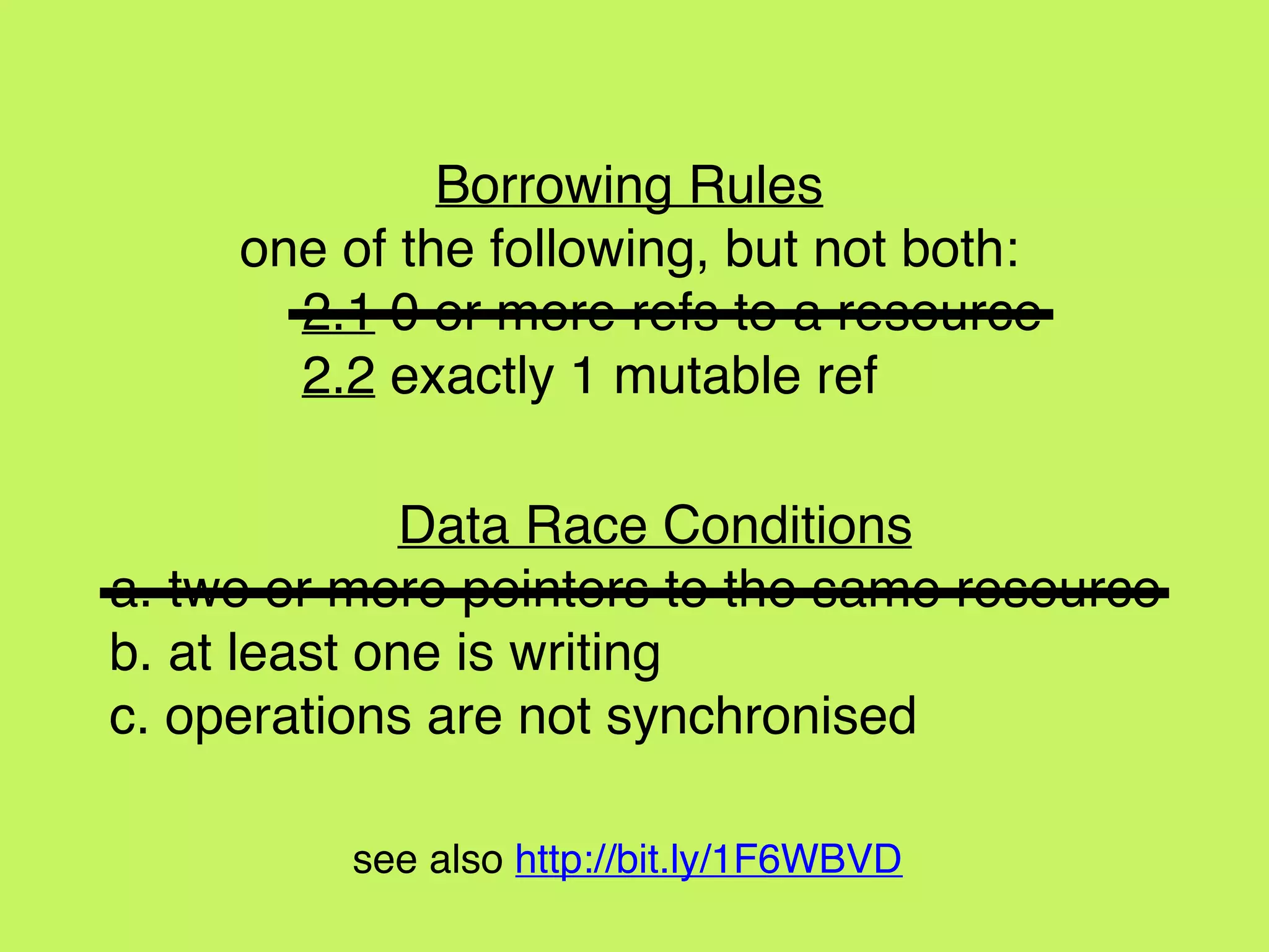 Data Race Conditions
a. two or more pointers to the same resource
b. at least one is writing
c. operations are not synchronised
Borrowing Rules
one of the following, but not both:
2.1 0 or more refs to a resource
2.2 exactly 1 mutable ref
see also http://bit.ly/1F6WBVD
 